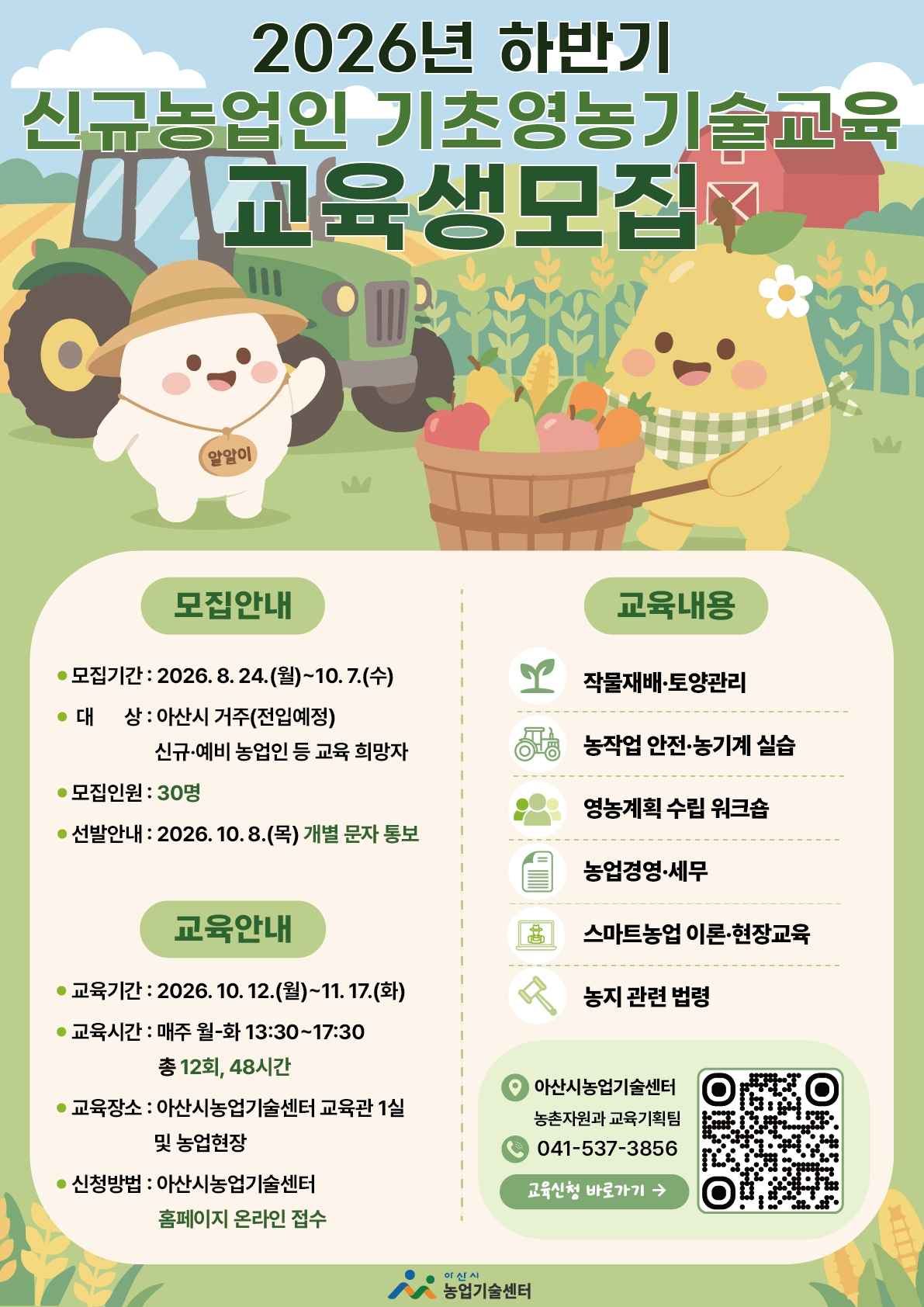 2026년 하반기 신규농업인 기초영농기술교육 교육생모집
□ 모집안내
 - 모집기간 : 2026. 8. 24.(월)~10.7.(수)
 - 대상 : 아산시 거주(전입예정) 신규·예비 농업인 등 교육 희망자
 - 모집인원 : 30명
 - 선발안내 : 2026. 10. 8.(목) 개별 문자 통보
□ 교육안내
 - 교육기간 : 2026.10.12.(월)~11.17.(화)
 - 교육시간 : 매주 월-화 13:30~17:30 총 12회, 48시간
 - 교육장소 : 아산시농업기술센터 교육관 1실 및 농업현장
 - 신청방법 : 아산시농업기술센터 홈페이지 온라인 접수
□ 교육내용
 - 작물재배·토양관리
 - 농작업 안전·농기계 실습
 - 영농계획 수립 워크숍
 - 농업경영·세무
 - 스마트농업 이론·현장교육
 - 농지 관련 법령
□ 아산시농업기술센터 농촌자원과 교육기획팀
□ 041-537-3856
□ 교육신청 바로가기 QR코드 URL : https://m.site.naver.com/2f4ab