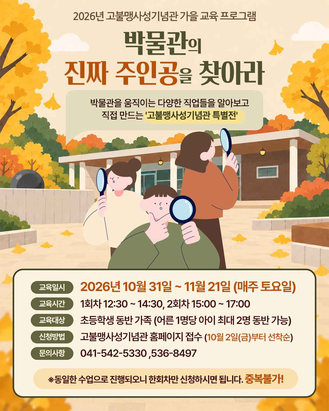 2026년 고불맹사성기념관 가을 교육 프로그램
박물관의 진짜 주인공을 찾아라
박물관을 움직이는 다양한 직업들을 알아보고 직접 만드는 '고불맹사성기념관 특별전'
□ 교육일시 : 2026년 10월 31일 ~ 11월 21일(매주 토요일)
□ 교육시간 : 1회차 12:30 ~ 14:30, 2회차 15:00 ~ 17:00
□ 교육대상 : 초등학생 동반 가족(어른 1명당 아이 최대 2명 동반 가능)
□ 신청방법 : 고불맹사성기념관 홈페이지 접수(10월 2일(금)부터 선착순)
□ 문의사항 : 041-542-5330, 536-8497
※ 동일한 수업으로 진행되오니 한회차만 신청하시면 됩니다. 중복불가!