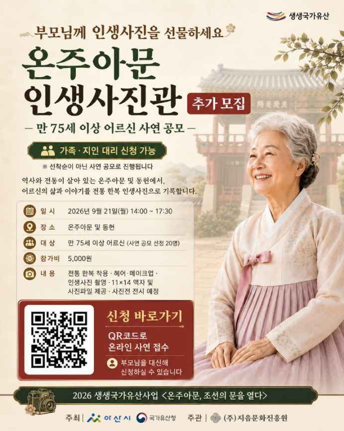 생생국가유산
부모님께 인생사진을 선물하세요
온주아문 인생사진관 추가모집
-만 75세 이상 어르신 사연 공모-
가족·지인 대리 신청 가능
※ 선착순이 아닌 사연 공모로 진행됩니다.
역사와 전통이 살아 있는 온주아뭄 및 동헌에서 어르신의 삶과 이야기를 전통 한복 인생사진으로 기록합니다.
□ 일시 : 2026년 9월 21일(월) 14:00~17:30
□ 장소 : 온주아문 및 동현
□ 대상 : 만 75세 이상 어르신 (사연 공모 선정 20명)
□ 참가비 : 5,000원
□ 내용 : 전통 한복 착용·헤어·메이크업·인생사진 촬영·11x14 액자 및 사진파일 제공·사진전 전시 예정
신청바로가기 / QR코드로 온라인 사연 접수 / 부모님을 대신해 신청할 수 있습니다.
QR코드 바로가기 URL : https:/m.site.naver.com/2cDNf
2026 생생국가유산사업 <온주아문, 조선의 문을 열다>
주최 : 아산시, 국가유산청
주관 : (주)지음문화진흥원